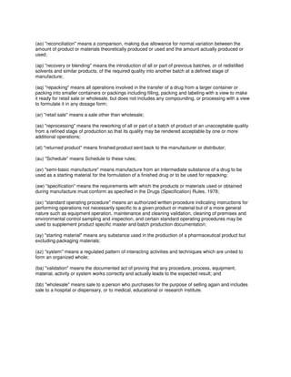 (ao) "reconciliation" means a comparison, making due allowance for normal variation between the
amount of product or materials theoretically produced or used and the amount actually produced or
used;
(ap) "recovery or blending" means the introduction of all or part of previous batches, or of redistilled
solvents and similar products, of the required quality into another batch at a defined stage of
manufacture;
(aq) "repacking" means all operations involved in the transfer of a drug from a larger container or
packing into smaller containers or packings including filling, packing and labeling with a view to make
it ready for retail sale or wholesale, but does not includes any compounding, or processing with a view
to formulate it in any dosage form;
(ar) "retail sale" means a sale other than wholesale;
(as) "reprocessing" means the reworking of all or part of a batch of product of an unacceptable quality
from a refined stage of production so that its quality may be rendered acceptable by one or more
additional operations;
(at) "returned product" means finished product sent back to the manufacturer or distributor;
(au) "Schedule" means Schedule to these rules;
(av) "semi-basic manufacture" means manufacture from an intermediate substance of a drug to be
used as a starting material for the formulation of a finished drug or to be used for repacking;
(aw) "specification" means the requirements with which the products or materials used or obtained
during manufacture must conform as specified in the Drugs (Specification) Rules, 1978;
(ax) "standard operating procedure" means an authorized written procedure indicating instructions for
performing operations not necessarily specific to a given product or material but of a more general
nature such as equipment operation, maintenance and cleaning validation, cleaning of premises and
environmental control sampling and inspection, and certain standard operating procedures may be
used to supplement product specific master and batch production documentation;
(ay) "starting material" means any substance used in the production of a pharmaceutical product but
excluding packaging materials;
(az) "system" means a regulated pattern of interacting activities and techniques which are united to
form an organized whole;
(ba) "validation" means the documented act of proving that any procedure, process, equipment,
material, activity or system works correctly and actually leads to the expected result; and
(bb) "wholesale" means sale to a person who purchases for the purpose of selling again and includes
sale to a hospital or dispensary, or to medical, educational or research institute.
 
