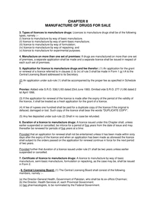 CHAPTER II
MANUFACTURE OF DRUGS FOR SALE
3. Types of licences to manufacture drugs: Licences to manufacture drugs shall be of the following
types, namely :--
(i) licence to manufacture by way of basic manufacture.
(ii) licence to manufacture by way of semi-basic manufacture;
(iii) licence to manufacture by way of formulation;
(iv) licence to manufacture by way of repacking; and
(v) licence to manufacture for experimental purposes.
4. Manufacture on more than one set of premises: If drugs are manufactured on more than one set
of premises, a separate application shall be made and a separate licence shall be issued in respect of
each such set of premises.
5. Application for licence to manufacture drugs and fee therefor: (1) An application for the grant
or renewal of a licence referred to in clauses (i) to (iv) of rule 3 shall be made in Form 1 or l-A to the
Central Licensing Board addressed to its Secretary.
(2) An application under sub-rule (1) shall be accompanied by the proper fee as specified in Schedule
F.
Proviso: Added vide S.R.O. 536(1)/93 dated 23rd June 1993. Omitted vide S.R.O. 277 (1)/96 dated 2
lst April 1996.
(3) If the application for renewal of the licence is made after the expiry of the period of the validity of
the licence, it shall be treated as a fresh application for the grant of a licence.
(4) A fee of rupees one hundred shall be paid for a duplicate copy of the licence if the original is
defaced, damaged or lost. Such copy of the licence shall bear the words "DUPLICATE COPY".
(5) Any fee deposited under sub-rule (2) Shall in no case be refunded.
6. Duration of a licence to manufacture drugs: A licence issued under this Chapter shall, unless
earlier suspended or cancelled, be inforce for a period of five years from the date of issue and may
thereafter be renewed for periods of five years at a time:
Provided that an application for renewal shall not be entertained unless it has been made within sixty
days after the expiry of the licence and when an application has been made as aforesaid the licence
shall subject to the orders passed on the application for renewal continue in force for the next period
of two years.
Provided further that duration of a licence issued under rule 21 shall be two years unless earlier
suspended or cancelled.
7. Certificate of licence to manufacture drugs: A licence to manufacture by way of basic
manufacture, semi-basic manufacture, formulation or repacking, as the case may be, shall be issued
in Form 2.
. 8. Central Licensing Board: (1) The Central Licensing Board shall consist of the following
members, namely :--
(a) the Director-General Health, Government of Pakistan, who shall be its ex-officio Chairman;
(b) the Director, Health Services of, each Provincial Government;
(c) two pharmacologists, to be nominated by the Federal Government.
 