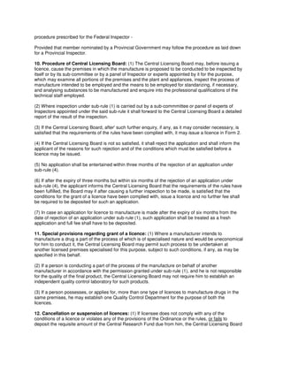 procedure prescribed for the Federal Inspector -
Provided that member nominated by a Provincial Government may follow the procedure as laid down
for a Provincial Inspector.
10. Procedure of Central Licensing Board: (1) The Central Licensing Board may, before issuing a
licence, cause the premises in which the manufacture is proposed to be conducted to be inspected by
itself or by its sub-committee or by a panel of Inspector or experts appointed by it for the purpose,
which may examine all portions of the premises and the plant and appliances, inspect the process of
manufacture intended to be employed and the means to be employed for standarizing, if necessary,
and analysing substances to be manufactured and enquire into the professional qualifications of the
technical staff employed.
(2) Where inspection under sub-rule (1) is carried out by a sub-commmittee or panel of experts of
Inspectors appointed under the said sub-rule it shall forward to the Central Licensing Board a detailed
report of the result of the inspection.
(3) If the Central Licensing Board, after' such further enquiry, if any, as it may consider necessary, is
satisfied that the requirements of the rules have been complied with, it may issue a licence in Form 2.
(4) If the Central Licensing Board is not so satisfied, it shall reject the application and shall inform the
applicant of the reasons for such rejection and of the conditions which must be satisfied before a
licence may be issued.
(5) No application shall be entertained within three months of the rejection of an application under
sub-rule (4).
(6) If after the expiry of three months but within six months of the rejection of an application under
sub-rule (4), the applicant informs the Central Licensing Board that the requirements of the rules have
been fulfilled, the Board may if after causing a further inspection to be made, is satisfied that the
conditions for the grant of a licence have been complied with, issue a licence and no further fee shall
be required to be deposited for such an application.
(7) In case an application for licence to manufacture is made after the expiry of six months from the
date of rejection of an application under sub-rule (1), such application shall be treated as a fresh
application and full fee shall have to be deposited.
11. Special provisions regarding grant of a licence: (1) Where a manufacturer intends to
manufacture a drug a part of the process of which is of specialised nature and would be uneconomical
for him to conduct it, the Central Licensing Board may permit such process to be undertaken at
another licensed premises specialised for this purpose, subject to such conditions, if any, as may be
specified in this behalf.
(2) If a person is conducting a part of the process of the manufacture on behalf of another
manufacturer in accordance with the permission granted under sub-rule (1), and he is not responsible
for the quality of the final product, the Central Licensing Board may not require him to establish an
independent quality control laboratory for such products.
(3) If a person possesses, or applies for, more than one type of licences to manufacture drugs in the
same premises, he may establish one Quality Control Department for the purpose of both the
licences.
12. Cancellation or suspension of licences: (1) If licensee does not comply with any of the
conditions of a licence or violates any of the provisions of the Ordinance or the rules, or fails to
deposit the requisite amount of the Central Research Fund due from him, the Central Licensing Board
 