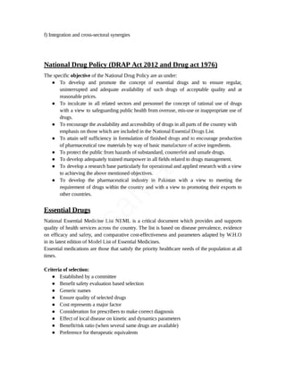 f) Integration and cross-sectoral synergies
National Drug Policy (DRAP Act 2012 and Drug act 1976)
The specific objective of the National Drug Policy are as under:
● To develop and promote the concept of essential drugs and to ensure regular,
uninterrupted and adequate availability of such drugs of acceptable quality and at
reasonable prices.
● To inculcate in all related sectors and personnel the concept of rational use of drugs
with a view to safeguarding public health from overuse, mis-use or inappropriate use of
drugs.
● To encourage the availability and accessibility of drugs in all parts of the country with
emphasis on those which are included in the National Essential Drugs List.
● To attain self sufficiency in formulation of finished drugs and to encourage production
of pharmaceutical raw materials by way of basic manufacture of active ingredients.
● To protect the public from hazards of substandard, counterfeit and unsafe drugs.
● To develop adequately trained manpower in all fields related to drugs management.
● To develop a research base particularly for operational and applied research with a view
to achieving the above mentioned objectives.
● To develop the pharmaceutical industry in Pakistan with a view to meeting the
requirement of drugs within the country and with a view to promoting their exports to
other countries.
Essential Drugs
National Essential Medicine List NEML is a critical document which provides and supports
quality of health services across the country. The list is based on disease prevalence, evidence
on efficacy and safety, and comparative cost-effectiveness and parameters adapted by W.H.O
in its latest edition of Model List of Essential Medicines.
Essential medications are those that satisfy the priority healthcare needs of the population at all
times.
Criteria of selection:
● Established by a committee
● Benefit safety evaluation based selection
● Generic names
● Ensure quality of selected drugs
● Cost represents a major factor
● Consideration for prescribers to make correct diagnosis
● Effect of local disease on kinetic and dynamics parameters
● Benefit/risk ratio (when several same drugs are available)
● Preference for therapeutic equivalents
U
s
a
m
a
A
l
i
 