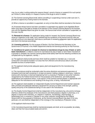 may, by an order in writing stating the reasons thereof, cancel a licence or suspend it for such period
as it thinks fit, either wholly or in respect of some of the drugs to which it relates.
(2) The Central Licensing Board shall, before cancelling or suspending a licence under sub-rule (1),
provide an opportunity of being heard to the licensee.
(3) When a licence is cancelled or suspended, an entry to that effect shall be recorded on the licence.
(4) A licensee whose licence has been cancelled or suspended may appeal to the Appellate Board
within sixty days of the date of receipt of the decision of the Central Licensing Board by the licensee
and until the Appellate Board has given its order, the licence shall remain cancelled or suspended, as
the case may be.
13. Renewal of a licence: On application being made for renewal, the Central Licensing Board may
cause an inspection to be made, and if satisfied that the conditions of the licence and the rules are
and will continue to be observed, shall issue a certificate of renewal or otherwise reject the application
and inform the licencee accordingly.
14. Licensing authority: For the purpose of Section 18 of the Ordinance the Secretary to the
Government of Province in the Health Department shall be the licensing authority for that Province.
15. Conditions for grant or renewal of a licence to manufacture drugs by way of basic or semi-
basic manufacture: (1) Before a licence to manufacture by way of basic or semi-basic manufacture
is granted or rehewed, the Central Licensing Board shall satisfy itself that the following conditions are
complied with by the applicant, namely :--
(a) The applicant shall provide premises which shall be suitable for intended use, in size and
construction and shall be located in an area free from offensive and obnoxious odours and other
possible sources of contamination.
(b) The applicant shall provide adequate space, plant and equipment for the manufacturing
operations;
(c) The manufacture shall be conducted under the active directions and personal supervision of
competent technical staff consisting of. at least one person holding a degree in pharmacy, medicine,
science with chemistry or chemical engineering from a university in Pakistan or any other institution,
recognised by the Federal Government for the purposes of the Ordinance, and shall possess
qualifications and experience which, in the opinion of the Central Licensing Board, is appropriate and
adequate for the manufacture and handling of the drug to be, or being, manufactured.
(d) The applicant shall establish an independent Quality Control Department and maintain separate
staff, premises and adequate laboratory equipment for carrying out tests of the strength, potency,
quality and purity of the substances being or to be used in the manufacture.
(e) The Quality Control Department shall be independent of the manufacturing units and its incharge
shall be a whole-time employee of the manufacturer and shall possess a degree in pharmacy, or a
degree in science with chemistry, or a degree in medicine, microbiology, pharmacology, or
bacteriology from a university in Pakistan or any other institution recognised by the Federal
Government for the purposes of Ordinance, as the Central Licensing Board may deem fit for any
particular unit; and shall be independent of the incharge of the manufacture (Production Units).
(f) the applicant shall ensure that--
(i) the manufacturing premises shall be maintained propedy and shall, as far as possible, be ordedy,
clean and free from accumulated waste and vermin;
 