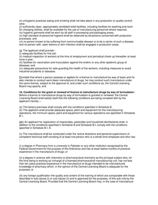 (ii) unhygienic practices eating and smoking shall not take place in any production or quality control
area;
(ii) sufficiently clean, appropriately ventilated toilet facilities, including facilities for washing and room
for changing clothes, shall be available for the use of manufacturing personnel where required;
(iv) hygienic garments shall be worn by all staff in processing and packaging areas;
(v) high standard of personnel hygiene shall be observed by all persons concerned with production
processes, and
(vi) no person known to be suffering from communicable disease or to be a carrier of such a disease
and no person with. open lesions or skin infection shall be engaged in production areas.
(g) The applicant shall provide--
(i) adequate facilities for first aid;
(ii) medical inspection of workers at the time of employment and periodical check up thereafter at least
once a year;
(iii) facilities for vaccination and inocculation against the enteric or any other epidemic group of
diseases; and
(iv) adequate precautions for safe-guarding the health of the workers, including measures to avoid
industrial accidents or diseases.
Provided that where a person possess or applies for a licence to manufacture by way of basic and he
also intends to conduct semi-basic manufacture of drugs, he may conduct such manufacture under
the same license, subject to the approval of, and under such conditions as, the Central Licensing
Board may specify, and
16. Conditions for the grant or renewal of licence to manufacture drugs by way of formulation:
Before a licence to manufacture drugs by way of formulation is granted or renewed, the Central
Licensing Board shall satisfy itself that the following conditions are being complied with by the
applicant namely :--
(a) The factory premises shall comply with the conditions specified in Schedule B.
(b) The applicant shall provide adequate space, plant and equipment for the manufacturing
operations, the minimum space, plant and equipment for various operations are specified in Schedule
B-1.
(bb) An applicant for registration of insecticides, pesticides and household disinfectants shall, in
addition to the conditions specified in Schedule B and Schedule B-l, comply with the conditions
specified in Schedule B-l, A.
(c) The manufacture shall be conducted under the 'active directions and personal supervisions of
competent technical staff conisting of at least one person who is a whole-time employee and who has-
-
(i) a degree in Pharmacy from a university in Pakistan or any other institution recognised by the
Federal Government for the purpose of the Ordinance and has at least twelve months of practical
experience in the manufacture of drugs; or
(ii) a degree in science with chemistry or pharmaceutical chemistry as the principal subject who, for
the time being is working as incharge of a licensed pharmaceutical manufacturing unit, has not less
than ten years practical experience in the manufacture of drugs intended to be manufactured
knowledge of pharmacy which, in the opinion of the Central Licensing Board is adequate for the
purposes; or
(iii) any foreign qualification the quality and content of the training of which are comparable with those
described in sub-clause (i) or sub-clause (ii) and is approved for the purposes, of this sub-rule by the
Central Licensing Board: Provided that the Central Licensing Board may, in the case of manufacture
 