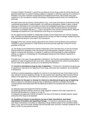 of drugs included in Schedule C, permit the manufacture of such drugs under the active direction and
personal supervision or a person holding a degree in medicine or veterinary sciences of a university in
Pakistan or any other institution recognised by the Federal Government, with at least three years
experience in the manufacture, testing and analysis of biological products which are intended to be
produced:
Provided further that the Central Licensing Board, may, in the case of anufacture of disinfectant fluids,
insecticides liquid paraffin, medicinal gases, non-chemical contraceptives, plaster of paris, surgical
dressing or chemicals for the manufacture of which the knowledge of pharmacy or pharmaceutical
chemistry is not essential, permit manufacture of the drug under the active direction and personal
supervision of competent staff who, […..] has in the opinion of the Central Licensing Board, adequate
knowledge and experience in the manufacture of the drug (s) to be produced.
(d) The applicant shall establish an independent Quality Control Department and maintain separate
staff, premises and adequate laboratory equipment for carrying out tests of strength, quality and purity
of the substances being or to be used in the manufacture.
Provided further that a person already approved by the Central Licensing Board as the production
incharge of a pharmaceutical firm shall continue to be the technical supervisor of that firm for the
purposes of this rule.
(e) The Quality Control Department shall be independent of the manufacturing unit and its incharge
shall be whole time employee of the manufacturer and shall possess a degree in pharmacy, or a
degree in science with chemistry or a degree in medicine or pharmacology (for pharmacological
testing) or a degree in microbiology (for microbiological testing) and has sufficient experience in
testing of drugs:
Provided that in the case of drugs specified in Schedule C, the Central Licensing Board may allow the
applicant to make arrangements with some other institution approved by the Central Licensing Board
for such tests to be regularly carried out on his behalf by that institution.
17. Licence to manufacture drugs by way of repacking: (1) A licence to manufacture drugs by way
of repacking is required for the repacking of such drugs, and under such conditions, as are specified
in Schedule D.
(2) Where a person possesses or applies for a licence to manufacture by way of formulation and he
also intends to conduct repacking of drugs, he may conduct such repacking under the same licence
subject to the approval of, and under such conditions as, the Central Licensing Board may specify.
18. Condition for the grant or renewal of a licence to manufacture drugs by way of repacking:
Before a licence to manufacture drugs by way of repacking is granted or renewed, the Central
Licensing Board shall satisfy itself that the following conditions are complied with by the applicant,
namely :--
(a) adequate space and equipment shall be provided;
(b) repacking operation shall be carried out under hgygienic conditions and under supervision of
technical staff provided for in clause (c) of rule 16;
(c) adequate arrangements shall be provided for carrying out the tests for strength potency, quality
and purity of the drugs to be repacked.
19. Conditions of licence to manufacture, by way of basic manufacture, semi-basic
manufacture formulation and repacking of drugs: (1) A licence to manufacture by way of basic,
semi-basic manufacture, formulation or repacking of drugs shall be subject to the conditions stated
herein, if any, and to the further condition that the licensee shall continue to maintain conditions on the
basis of which he was granted a licence.
 