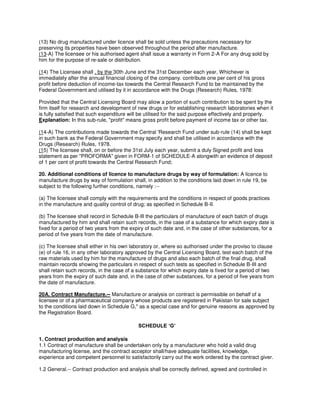 (13) No drug manufactured under licence shall be sold unless the precautions necessary for
preserving its properties have been observed throughout the period after manufacture.
(13-A) The licensee or his authorised agent shall issue a warranty in Form 2-A For any drug sold by
him for the purpose of re-sale or distribution.
(14) The Licensee shall , by the 30th June and the 31st December each year, Whichever is
immediately after the annual financial closing of the company. contribute one per cent of his gross
profit before deduction of income-tax towards the Central Research Fund to be maintained by the
Federal Government and utilised by it in accordance with the Drugs (Research) Rules, 1978:
Provided that the Central Licensing Board may aliow a portion of such contribution to be spent by the
firm itself for research and development of new drugs or for establishing research laboratories when it
is fully satisfied that such expenditure will be utilised for the said purpose effectively and properly.
Explanation: In this sub-rule, "profit" means gross profit before payment of income tax or other tax.
(14-A) The contributions made towards the Central 'Research Fund under sub-rule (14) shall be kept
in such bank as the Federal Government may specify and shall be utilised in accordance with the
Drugs (Research) Rules, 1978.
(15) The licensee shall, on or before the 31st July each year, submit a duly Signed profit and loss
statement as per "PROFORMA" given in FORM-1 of SCHEDULE-A alongwith an evidence of deposit
of 1 per cent of profit towards the Central Research Fund;
20. Additional conditions of licence to manufacture drugs by way of formulation: A licence to
manufacture drugs by way of formulation shall, in addition to the conditions laid down in rule 19, be
subject to the following further conditions, namely :--
(a) The licensee shall comply with the requirements and the conditions in respect of goods practices
in the manufacture and quality control of drug; as specified in Schedule B-II.
(b) The licensee shall record in Schedule B-Ill the particulars of manufacture of each batch of drugs
manufactured by him and shall retain such records, in the case of a substance for which expiry date is
fixed for a period of two years from the expiry of such date and, in the case of other substances, for a
period of five years from the date of manufacture.
(c) The licensee shall either in his own laboratory or, where so authorised under the proviso to clause
(e) of rule 16, in any other laboratory approved by the Central Licensing Board, test each batch of the
raw materials used by him for the manufacture of drugs and also each batch of the final drug, shall
maintain records showing the particulars in respect of such tests as specified in Schedule B-III and
shall retain such records, in the case of a substance for which expiry date is fixed for a period of two
years from the expiry of such date and, in the case of other substances, for a period of five years from
the date of manufacture.
20A. Contract Manufacture.-- Manufacture or analysis on contract is permissible on behalf of a
licensee or of a pharmaceutical company whose products are registered in Pakistan for sale subject
to the conditions laid down in Schedule G," as a special case and for genuine reasons as approved by
the Registration Board.
SCHEDULE ‘G’
1. Contract production and analysis
1.1 Contract of manufacture shall be undertaken only by a manufacturer who hold a valid drug
manufacturing license, and the contract acceptor shall/have adequate facilities, knowledge,
experience and competent personnel to satisfactorily carry out the work ordered by the contract giver.
1.2 General.-- Contract production and analysis shall be correctly defined, agreed and controlled in
 