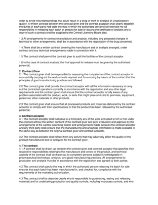 order to avoid misunderstandings that could result in a drug or work or analysis of unsatisfactory
quality. A written contract between the contract giver and the contract acceptor shall clearly establish
the duties of each party had state the way in which the authorized person shall exercise his full
responsibility in releasing each batch of product for sale or issuing the certificate of analysis and a
copy of such a contract shall be supplied to the Central Licensing Board also.
1.3 All arrangements for contract manufacture and analysis, including any proposed changes in
technical or other arrangements, shall be in accordance with the registration of the drug concerned.
1.4 There shall be a written contract covering the manufacture and or analysis arranged, under
contract and any technical arrangements made in connection with it.
1.5 The contract shall permit the contract giver to audit the facilities of the contract acceptor.
1.6 In the case of contract analysis, the final approval for release must be given by the authorised
person(s).
2. Contract Giver
2.1 The contract giver shall be responsible for assessing the competence of the contract acceptor in
successfully carrying out the work or tests required and for ensuring by means of the contract that the
principles of good manufacturing practices are followed.
2.2 The contract giver shall provide the contract acceptor with all the information necessary to carry
out the contracted operations correctly in accordance with the registration and any other legal
requirements and the contract giver shall ensure that the contract acceptor is fully aware of any
problem associated with the product, work, or tests that might pose a hazard to premises, equipment ,
personnel, other materials or other products.
2.3 The contract giver shall ensure that all processed products and materials delivered by the contract
acceptor to comply with their specifications or that the product has been released by the authorised
person(s).
3. Contract acceptor
3.1 The contract acceptor shall not pass to a third party any of the work entrusted to him or her under
the contract without the written consent of the contract giver and prior evaluation and approval by the
arrangements of the Central Licensing Board, and arrangements made between the contract acceptor
and any third party shall ensure that the manufacturing and analytical information is made available in
the same way as between the original contract giver and contract acceptor.
3.2 The contract acceptor shall refrain from any activity that may adversely affect the quality of the
product manufactured and or analyzed for the contract giver.
4. The contract
4.1 A contract shall be drawn up between the contract giver and contract acceptor that specifies their
respective responsibilities relating to the manufacture and control of the product, and technical
aspects of the contract shall be drawn up by competent persons suitably knowledgeable in
pharmaceutical technology, analysis, and good manufacturing practices. All arrangements for
production and analysis must be in accordance with the registration and agreed by both parties.
4.2 The contract shall specify the way in which the authorized person releasing the batch for sale
ensures that each batch has been manufactured in, and checked for, compliance with the
requirements of the marketing authorization.
4.3 The contract shall be describe clearly who is responsible for purchasing, testing and releasing
materials and for undertaking production and quality controls, including in-process controls, and who
 