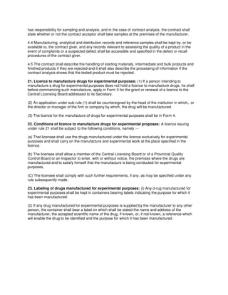 has responsibility for sampling and analysis, and in the case of contract analysis, the contract shall
state whether or not the contract acceptor shall take samples at the premises of the manufacturer.
4.4 Manufacturing, analytical and distribution records and reference samples shall be kept by, or be
available to, the contract giver, and any records relevant to assessing the quality of a product in the
event of complaints or a suspected defect shall be accessible and specified in the defect or recall
procedures of the contract giver.
4.5 The contract shall describe the handling of starting materials, intermediate and bulk products and
finished products if they are rejected and it shall also describe the processing of information if the
contract analysis shows that the tested product must be rejected.
21. Licence to manufacture drugs for experimental purposes: (1) If a person intending to
manufacture a drug for experimental purposes does not hold a licence to manufacture drugs, he shall
before commencing such manufacture, apply in Form 3 for the grant or renewal of a licence to the
Central Licensing Board addressed to its Secretary.
(2) An application under sub-rule (1) shall be countersigned by the head of the institution in which,. or
the director or manager of the firm or company by which, the drug will be manufactured.
(3) The licence for the manufacture of drugs for experimental purposes shall be in Form 4.
22. Conditions of licence to manufacture drugs for experimental proposes: A licence issuing
under rule 21 shall be subject to the following conditions, namely :--
(a) That licensee shall use the drugs manufactured under the licence exclusively for experimental
purposes and shall carry on the manufacture and experimental work at the place specified in the
licence.
(b) The licensee shall allow a member of the Central Licensing Board or of a Provincial Quality
Control Board or an Inspector to enter, with or without notice, the premises where the drugs are
manufactured and to satisfy himself that the manufacture is being conducted for experimental
purposes.
(C) The licensee shall comply with such further requirements, if any, as may be specified under any
rule subsequently made.
23. Labeling of drugs manufactured for experimental purposes: (l) Any d-rug manufactured for
experimental purposes shall be kept in containers bearing labels indicating the purpose for which it
has been manufactured.
(2) If any drug manufactured for experimental purposes is supplied by the manufacturer to any other
person, the container shall bear a label on which shall be stated the name and address of the
manufacturer, the accepted scientific name of the drug, if known, or, if not known, a reference which
will enable the drug to be identified and the purpose for which it has been manufactured.
 