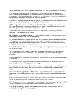 register a drug and require such investigations and clinical trials to be conducted after its registration.
(7) A new drug, where new method of manufacture is contemplated or a change is proposed in
source, standard or specification of the active ingredient or the finished product, may not require full
investigations and clinical trials except in so far as they are necessary for the purpose of establishing
bio-equivalence, absorption, acceptability or other such features.
(8) Where it is necessary in the public interest so to do, the Registration Board may register a drug on
its own motion without having received any application for registration.
(9) If the Registration Board is not satisfied as to the safety, efficacy, quality or economic value of a
drug, or where the public interest so requires it may, [ .]..., reject the application for registration and
inform the applicant of the reasons for such rejection in writing.
(10) Rejection of an application for the registration of a drug shall not debar an applicant from
submitting a fresh application under rule 26.
30. Conditions or registration of drug: (1) The relevant provisions of the Ordinance and the rules in
respect of the registered drug, shall be complied with.
(2) The import, manufacture and sale of drugs shall be in accordance with the information contained
in the applications in respect of those drugs or in any supplementary information or, where such
information was amended by the Registration Board, in accordance with such amended information
on the basis of which such drugs were registered:
Provided that deviations from any such information may be made only after obtaining prior approval of
the Registration Board.
(3) The indications, contra-indication, side effects, the dosage and cautions, if any, as have been
approved for the purpose of registration of a drug shall be clearly specified in the labelling and
promotion.
(4) Every drug shall be produced in sufficient quantity so as to ensure its regular and adequate supply
in the market.
(5) The manufacture of any drug shall not, without the prior approval of the Registration Board, be
discontinued for period which may result in its shortage:
Provided that in the circumstances beyond the control of a manufacturer,, of a drug which may lead to
reduction in the production of that drug, the circumstances may be intimated to the Registration
Board.
(6) A record of quarterly production and disposal of a drug shall be maintained and supplied to the
Chairman of the Registration Board in Form 7 in the months of January, April, July and October each
year.
(7) In case of an imported drug, the indenter or any other approved representative in Pakistan of the
foreign firm shall ensure regular and adequate supply of tee drug in Pakistan.
(7-A) The indenter, importer or manufacturer's authorised agent shall issue a warranty in Form 2-A for
any drug indented or sold by him for the purpose of re-sale or distribution; and
(8) In respect of new drug, records, including adequately organised and indexed files, shall be
maintained containing full information regarding--
 