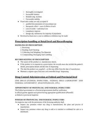○ thoroughly investigated
○ favourable kinetics
○ Reliable mfg. facilities
○ Favourable stability
● Fixed ratio combo are only accepted if
○ justified documentation of concomitant use
○ therapeutic effect > sum of effects of each
○ cost of combi < individual cost
○ compliance improve
○ dosage adj. satisfactory for majority of population
● Reviewed at least once a year so addition or deletion may be made
Prescription handling at Retail level and Recordkeeping
HANDLING OF PRESCRIPTION
1. Receiving
2. Reading And Checking
3. Collecting And Weighing The Materials
4. Compounding, Packaging And Labelling
RECORD KEEPING OF PRESCRIPTION
● The source of the product i.e. manufacturer details.
● If the product is in response to a prescription, the records must also include the patient’s
details, prescription details and the date of dispensing.
● The date the product was supplied – as this may differ from the date of manufacture.
● Maintain a register upon Narcotics and controlled drugs’ dispensing.
Drug Control Administration at Federal and Provincial level
(THE DRUGS (FEDERAL INSPECTORS, FEDERAL DRUG LABORATORY AND
FEDERAL GOVERNMENT ANALYSTS) RULES, 1976 )
APPOINTMENT OF PROVINCIAL AND FEDERAL INSPECTORS
The Federal government or a Provincial government shall by notification
in official gazette appoint such person having appropriate qualifications (PharmD)
as federal or provincial inspector.
POWERS OF PROVINCIAL AND FEDERAL INSPECTORS
An inspector may with the permission of the licensing authority shall:
● Inspect any premises where any drug is manufactured, the plant and process of
manufacture.
● Inspect any premises where any drug is sold or is stocked or exhibited for sale or is
distributed.
U
s
a
m
a
A
l
i
 