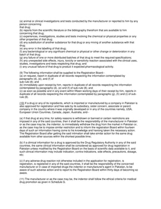 (a) animal or clinical investigations and tests conducted by the manufacturer or reported to him by any
person concerning
that drug;
(b) reports from the scientific literature or the bibliography therefrom that are available to him
concerning that drug;
(c) experiences, investigations, studies and tests involving the chemical or physical properties or any
other properties of that drug;
(d) any substitution of another substance for that drug or any mixing of another substance with that
drug;
(e) any error in the labelling of that drug;
(f) any bacteriological or any significant chemical or physical or other change or deterioration in any
batch of that drug;
(g) any failure of one or more distributed batches of that drug to meet the required specifications;
(h) any unexpected side effects, injury, toxicity or sensitivity reaction associated with the clinical uses,
studies, investigations and tests respecting that drug; and
(i) any unusual failure of that drug to product it expected pharmacological activity.
(9) The following information shall be supplied to the Registration Board--
(a) on request, report in duplicate of all records respecting the information contemplated by
paragraphs (d), (e), and (f) of
sub-rule (8); and
(b) immediately upon receipt by him, reports in duplicate of all records respecting the information
contemplated by paragraphs (d), (e) and (f) of sub-rule (8); and
(c) as soon as possible and in any event within fifteen working days of their receipt by him, reports in
duplicate of all records respecting the information contemplated by paragraphs (g), (h) and (i) of sub-
rule (8).
(10) If a drug or any of its ingredients, which is imported or manufactured by a company in Pakistan is
also approved for registration and free sale by its subsidiary, sister concern, associate or parent
company in the country where it was originally developed or in any of the countries namely, USA,
European Union Countries, Canada, Japan, Australia, and--
(a) if that drug at any time, for safety reasons is withdrawn or banned or certain restrictions are
imposed in any of the said countries, then it shall be the responsibility of the manufacturer in Pakistan
or as the case may be, the indentor, to immediately withdraw the drug from the market in Pakistan or,
as the case may be to impose similar restriction and to inform the registration Board within fourteen
days of such an information having come to his knowledge and haviong taken the necessary action.
The Registration Board after getting the said intimation shall take similar action for the same drug
available from other sources within the shortest possible time;
(b) if a climical information for a drug is approved by the Drug Regulatory Authority in any of the said
countries, the same clinical information shall be considered as approved for drug registration in
Pakistan unless modified by the Registration Board on the basis of scientific data available to it, and
such clinical information may include indication, contra-indications, side effects, precautions, dosage,
etc;
(c) if any adverse drug reaction not otherwise included in the application for registration, is
registration, is registered in any of the said countries, it shall be the responsibility of the concerned
manufacturer or in case of imported drugs the indentor or manufacturer's agent in Pakistan, to be
aware of such adverse action and to report to the Registration Board within thirty days of becoming so
aware.
(11) The manufacturer or as the case may be, the indentor shall follow the ethical criteria for medical
drug promotion as given in Schedule G.
 