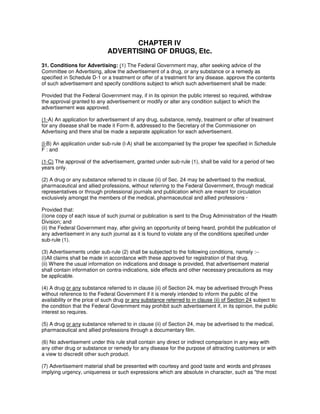 CHAPTER IV
ADVERTISING OF DRUGS, Etc.
31. Conditions for Advertising: (1) The Federal Government may, after seeking advice of the
Committee on Advertising, allow the advertisement of a drug, or any substance or a remedy as
specified in Schedule D-1 or a treatment or offer of a treatment for any disease. approve the contents
of such advertisement and specify conditions subject to which such advertisement shall be made:
Provided that the Federal Government may, if in its opinion the public interest so required, withdraw
the approval granted to any advertisement or modify or alter any condition subject to which the
advertisement was approved.
(1-A) An application for advertisement of any drug, substance, remdy, treatment or offer of treatment
for any disease shall be made it Form-8, addressed to the Secretary of the Commissioner on
Advertising and there shal be made a separate application for each advertisement.
(l-B) An application under sub-rule (l-A) shall be accompanied by the proper fee specified in Schedule
F : and
(1-C) The approval of the advertisement, granted under sub-rule (1), shall be valid for a period of two
years only.
(2) A drug or any substance referred to in clause (ii) of Sec. 24 may be advertised to the medical,
pharmaceutical and allied professions, without referring to the Federal Government, through medical
representatives or through professional journals and publication which are meant for circulation
exclusively amongst the members of the medical, pharmaceutical and allied professions ·
Provided that:
(i)one copy of each issue of such journal or publication is sent to the Drug Administration of the Health
Division; and
(ii) the Federal Government may, after giving an opportunity of being heard, prohibit the publication of
any advertisement in any such journal as it is found to violate any of the conditions specified under
sub-rule (1).
(3) Advertisements under sub-rule (2) shall be subjected to the following conditions, namely :--
(i)All claims shall be made in accordance with these approved for registration of that drug.
(ii) Where the usual information on indications and dosage is provided, that advertisement material
shall contain information on contra-indications, side effects and other necessary precautions as may
be applicable.
(4) A drug or any substance referred to in clause (ii) of Section 24, may be advertised through Press
without reference to the Federal Government if it is merely intended to inform the public of the
availability or the price of such drug or any substance referred to in clause (ii) of Section 24 subject to
the condition that the Federal Government may prohibit such advertisement if, in its opinion, the public
interest so requires.
(5) A drug or any substance referred to in clause (ii) of Section 24, may be advertised to the medical,
pharmaceutical and allied professions through a documentary film.
(6) No advertisement under this rule shall contain any direct or indirect comparison in any way with
any other drug or substance or remedy for any disease for the purpose of attracting customers or with
a view to discredit other such product.
(7) Advertisement material shall be presented with courtesy and good taste and words and phrases
implying urgency, uniqueness or such expressions which are absolute in character, such as "the most
 