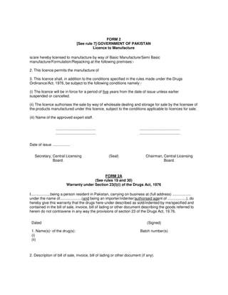 FORM 2
[See rule 7] GOVERNMENT OF PAKISTAN
Licence to Manufacture
is/are hereby licensed to manufacture by way of Basic Manufacture/Semi Basic
manufacture/Formulation/Repacking at the following premises:-
2. This licence permits the manufacture of
3. This licence shall, in addition to the conditions specified in the rules made under the Drugs
Ordinance/Act, 1976, be subject to the following conditions namely:-
(i) The licence will be in force for a period of five years from the date of issue unless earlier
suspended or cancelled.
(ii) The licence authorises the sale by way of wholesale dealing and storage for sale by the licensee of
the products manufactured under this licence, subject to the conditions applicable to licences for sale.
(iii) Name of the approved expert staff.
.......................................
.......................................
.......................................
.......................................
Date of issue .................
Secretary, Central Licensing
Board.
(Seal) Chairman, Central Licensing
Board.
FORM 2A
(See rules 19 and 30)
Warranty under Section 23(I)(i) of the Drugs Act, 1976
I...................being a person resident in Pakistan, carrying on business at (full address) ..................
under the name of.....................(and being an importer/indenter/authorised agent of ..................), do
hereby give this warranty that the drugs here-under described as sold/indented by me/specified and
contained in the bill of sale, invoice, bill of lading or other document describing the goods referred to
herein do not contravene in any way the provisions of section 23 of the Drugs Act, 19.76.
Dated (Signed)
1. Name(s)· of the drug(s):
(i)
(ii)
Batch number(s)
2. Description of bill of sale, invoice, bill of lading or other document (if any).
 