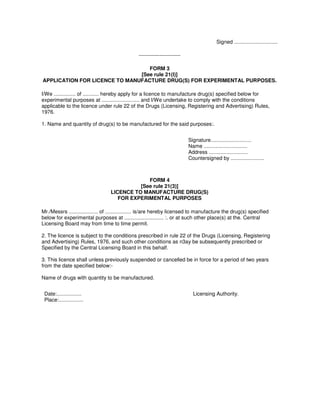 Signed ..............................
------------------------
FORM 3
[See rule 21(I)]
APPLICATION FOR LlCENCE TO MANUFACTURE DRUG(S) FOR EXPERIMENTAL PURPOSES.
I/We ............... of ........... hereby apply for a licence to manufacture drug(s) specified below for
experimental purposes at .......................... and I/We undertake to comply with the conditions
applicable to the licence under rule 22 of the Drugs (Licensing, Registering and Advertising) Rules,
1976.
1. Name and quantity of drug(s) to be manufactured for the said purposes:.
Signature............................
Name ..............................
Address ...........................
Countersigned by .......................
FORM 4
[See rule 21(3)]
LICENCE TO MANUFACTURE DRUG(S)
FOR EXPERIMENTAL PURPOSES
Mr./Messrs .................... of .................. is/are hereby licensed to manufacture the drug(s) specified
below for experimental purposes at ........................... :. or at such other place(s) at the. Central
Licensing Board may from time to time permit.
2. The licence is subject to the conditions prescribed in rule 22 of the Drugs (Licensing, Registering
and Advertising) Rules, 1976, and such other conditions as n3ay be subsequently prescribed or
Specified by the Central Licensing Board in this behalf.
3. This licence shall unless previously suspended or cancelled be in force for a period of two years
from the date specified below:-
Name of drugs with quantity to be manufactured.
Date:.................
Place:.................
Licensing Authority.
 
