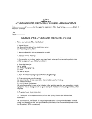 FORM 5
[See rule 26(I)]
APPLICATION FORM FOR REGISTRATION OF A DRUG FOR LOCAL MANUFACTURE
I/we.........................of ................hereby apply for registration of the drug namely ..................details of
which are enclosed.
Date .......................
Place ......................
ENCLOSURE OF THE APPLICATION FOR REGISTRATION OF A DRUG
1. Name and address of the manufacturer ·
2, Name of drug ·
(a) Generic/international non-proprietory name:
(b) Proprietory name, if any:
3 Name under which drug is proposed to be sold
4. Dosage from of the drug:
5. Composition of the drug, stating quantity of each active and non-active ingredient(s) per
unit or as a percent age of total formulation :
6. Proposed dosage :
(a) for adults.
(b) children by age group.
(c) infant
(d) special groups.
7. Main Pharmacological group to which the drug belongs:
8. Pharmacological and clinical data :
(a) recommended clinical use and the claims to be made for the drug.
(b) contra-indications.
(c) toxicity or the side-effects.
(d) any directions for the use to be included in the labelling, warning and precautions in use :
symptoms of over dosage should be given alongwith the treatment including antidotes, where
required.
9. Proposed route of administration.
10. Description of the method of manufacture and quality control with details of the
equipment.
11. Specifications, with details of analytical procedure for each ingredient and the finished
drugs (not required in case of a drug for which pharmacopocial standards recognised under
the Drugs Act, 1976, are claimed).
 