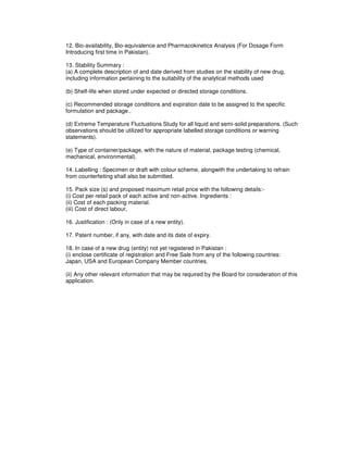 12. Bio-availability, Bio-equivalence and Pharmacokinetics Analysis (For Dosage Form
Introducing first time in Pakistan).
13. Stability Summary :
(a) A complete description of and date derived from studies on the stability of new drug,
including information pertaining to the suitability of the analytical methods used
(b) Shelf-life when stored under expected or directed storage conditions.
(c) Recommended storage conditions and expiration date to be assigned to the specific
formulation and package..
(d) Extreme Temperature Fluctuations Study for all liquid and semi-solid preparations. (Such
observations should be utilized for appropriate labelled storage conditions or warning
statements).
(e) Type of container/package, with the nature of material, package testing (chemical,
mechanical, environmental).
14. Labelling : Specimen or draft with colour scheme, alongwith the undertaking to refrain
from counterfeiting shall also be submitted.
15. Pack size (s) and proposed maximum retail price with the following details:-
(i) Cost per retail pack of each active and non-active. Ingredients :
(ii) Cost of each packing material.
(iii) Cost of direct labour,
16. Justification : (Only in case of a new entity).
17. Patent number, if any, with date and its date of expiry.
18. In case of a new drug (entity) not yet registered in Pakistan :
(i) enclose certificate of registration and Free Sale from any of the following countries:
Japan, USA and European Company Member countries.
(ii) Any other relevant information that may be required by the Board for consideration of this
application.
 
