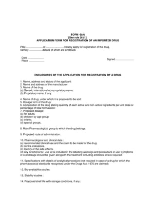 FORM -5(A)
[See rule 26 (1)]
APPLICATION FORM FOR REGISTRATION OF AN IMPORTED DRUG
I/We ........................of ..........................hereby apply for registration of the drug,
namely....................details of which are enclosed.
Date .......................
Place ......................
Signed...........................
ENCLOSURES OF THE APPLICATION FOR REGISTRATION OF A DRUG
1. Name, address and status of the applicant:
2. Name and address of the manufacturer:
3. Name of the drug:
(a) Generic international non-proprietory name:
(b) Proprietory name, if any:
4. Name of drug, under which it is proposed to be sod:
5. Dosage form of the drug:
6. Composition of the drug stating quantity of each active and non-active ingredients per unit dose or
percentage of total formulation:
7. Proposed dosage:
(a) for adults.
(b) children by age group.
(c) infants.
(d) special groups,
8. Main Pharmacological group to which the drug belongs:
9. Proposed route of administration:
10. Pharmacological and clinical data :
(a) recommended clinical use and the claim to be made for the drug.
(b) contra-indications.
(c) toxicity or the side-effects.
(d) any directions for. use to be included in the labelling warnings and precautions in use: symptoms
of overdosage should be given alongwith the treatment including antidotes where required.
11. Specifications with details of analytical procedure (not required in case of a drug for which the
pharmacopocial standards recognised under the Drugs Act, 1976 are claimed):
12. Bio-availability studies:
13. Stability studies :
14. Proposed shelf life with storage conditions, if any :
 
