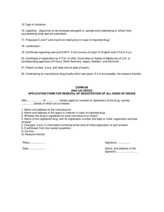 15 Type of container :
16. Labelling : (Specimen to be enclosed alongwith a .sample and undertaking to refrain from
counterfeiting shall also be submitted) :
17. Proposed C and F and maximum retail price (in case of imported drug) :
18. Justification :
19. Certificate regarding sale and G.M.P. in the country of origin (in English and in Form 5 (c) :
20. Certificate of registration by F.D.A. of USA. Committee on Safety of Medicines of U.K. or
corresponding agencies of France, West Germany, Japan, Sweden. and Denmark.
21. Patent number, if any, with date and its date of expiry :
22. Undertaking to manufacture drug locally within two years. If it is not possible, the reasons therefor.
FORM-5B
[See rule 26(3A)]
APPLICATION FORM FOR RENEWAL OF REGISTRATION OF ALL KINDS OF DRUGS
I/We .................... of ................. hereby apply for renewal of registration of the drug, namely
.................details of which are as follows ·
1. Name and address of the manufacturer:
2. Name and address of the agent or indentor in case of imported drug -
3. Whether the drug is registered for local manufacture or import ·
4. Name of the registered drug, with its registration number and date or initial ,registration and last
renewal '
5. Changes, if any, in information furnished at the time of initial registration or last renewal
6. If withdrawn from the market anywhere ·
(i) Country.
(ii) Reasons thereof.
Place..................... Signature ..................
Date....................... Name, and address of the
signatory ............................
 