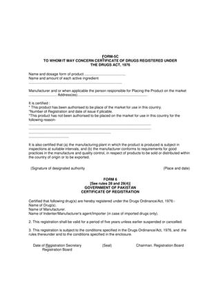 FORM-5C
TO WHOM IT MAY CONCERN CERTIFICATE OF DRUGS REGISTERED UNDER
THE DRUGS ACT, 1976
Name and dosage form of product .........................................
Name and amount of each active ingredient
.............................................................................................
Manufacturer and or when applicable the person responsible for Placing the Product on the market
............................ Address(es)......................................................................
It is certified :
* This product has been authorised to be place of the market for use in this country.
*Number of Registration and date of issue if plicable.
*This product has not been authorised to be placed on the market for use in this country for the
following reason-
..........................................................................................................................
..........................................................................................................................
..................................................................................
........................................
It is also certified that (a) the manufacturing plant in which the product is produced is subject in
inspections at suitable intervals, and (b) the manufacturer conforms to requirements for good
practices in the manufacture and quality control, in respect of products to be sold or distributed within
the country of origin or to be exported.
(Signature of designated authority (Place and date)
FORM 6
[See rules 28 and 29(4)]
GOVERNMENT OF PAKISTAN
CERTIFICATE OF REGISTRATION
Certified that following drug(s) are hereby registered under the Drugs Ordinance/Act, 1976:-
Name of Drug(s).
Name of Manufacturer.
Name of Indenter/Manufacturer's agent/Importer (in case of imported drugs only).
2. This registration shall be valid for a period of five years unless earlier suspended or cancelled.
3. This registration is subject to the conditions specified in the Drugs Ordinance/Act, 1976, and .the
rules thereunder and to the conditions specified in the enclosure.
Date of Registration Secretary
Registration Board
(Seal) Chairman. Registration Board
 