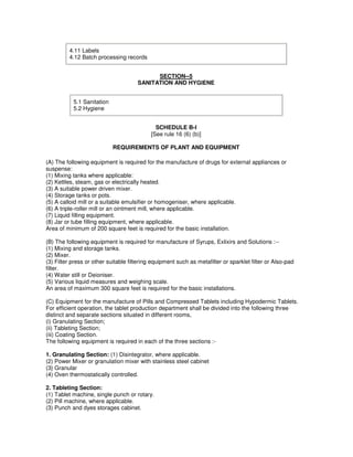 4.11 Labels
4.12 Batch processing records
SECTION--5
SANITATION AND HYGIENE
5.1 Sanitation
5.2 Hygiene
SCHEDULE B-I
[See rule 16 (6) (b)]
REQUIREMENTS OF PLANT AND EQUIPMENT
(A) The following equipment is required for the manufacture of drugs for external appliances or
suspense:
(1) Mixing tanks where applicable:
(2) Kettles, steam, gas or electrically heated.
(3) A suitable power driven mixer.
(4) Storage tanks or pots.
(5) A calloid mill or a suitable emulsifier or homogeniser, where applicable.
(6) A triple-roller mill or an ointment mill, where applicable.
(7) Liquid filling equipment.
(8) Jar or tube filling equipment, where applicable.
Area of minimum of 200 square feet is required for the basic installation.
(B) The following equipment is required for manufacture of Syrups, Exlixirs and Solutions :--
(1) Mixing and storage tanks.
(2) Mixer.
(3) Filter press or other suitable filtering equipment such as metafilter or sparklet filter or Also-pad
filter.
(4) Water still or Deioniser.
(5) Various liquid measures and weighing scale.
An area of maximum 300 square feet is required for the basic installations.
(C) Equipment for the manufacture of Pills and Compressed Tablets including Hypodermic Tablets.
For efficient operation, the tablet production department shall be divided into the following three
distinct and separate sections situated in different rooms,
(i) Granulating Section;
(ii) Tableting Section;
(iii) Coating Section.
The following equipment is required in each of the three sections :-
1. Granulating Section: (1) Disintegrator, where applicable.
(2) Power Mixer or granulation mixer with stainless steel cabinet
(3} Granular
(4) Oven thermostatically controlled.
2. Tableting Section:
(1) Tablet machine, single punch or rotary.
(2) Pill machine, where applicable.
(3) Punch and dyes storages cabinet.
 