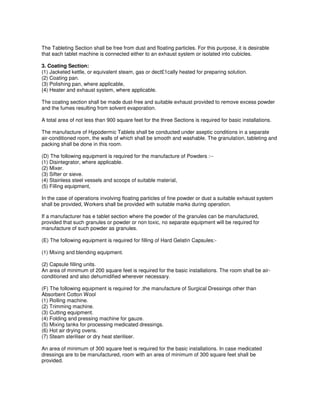 The Tableting Section shall be free from dust and floating particles. For this purpose, it is desirable
that each tablet machine is connected either to an exhaust system or isolated into cubicles.
3. Coating Section:
(1) Jacketed kettle, or equivalent steam, gas or dect£1cally heated for preparing solution.
(2) Coating pan.
(3) Polishing pan, where applicable,
{4) Heater and exhaust system, where applicable.
The coating section shall be made dust-free and suitable exhaust provided to remove excess powder
and the fumes resulting from solvent evaporation.
A total area of not less than 900 square feet for the three Sections is required for basic installations.
The manufacture of Hypodermic Tablets shall be conducted under aseptic conditions in a separate
air-conditioned room, the walls of which shall be smooth and washable. The granulation, tableting and
packing shall be done in this room.
(D) The following equipment is required for the manufacture of Powders :--
(1) Disintegrator, where applicable.
(2) Mixer.
(3) Sifter or sieve.
(4) Stainless steel vessels and scoops of suitable material,
(5) Filling equipment,
In the case of operations involving floating particles of fine powder or dust a suitable exhaust system
shall be provided, Workers shall be provided with suitable marks during operation.
If a manufacturer has e tablet section where the powder of the granules can be manufactured,
provided that such granules or powder or non toxic, no separate equipment will be required for
manufacture of such powder as granules.
(E) The following equipment is required for filling of Hard Gelatin Capsules:-
(1) Mixing and blending equipment.
(2) Capsule filling units.
An area of minimum of 200 square feet is required for the basic installations. The room shall be air-
conditioned and also dehumidified wherever necessary.
(F) The following equipment is required for ,the manufacture of Surgical Dressings other than
Absorbent Cotton Wool
(1) Rolling machine.
(2) Trimming machine.
(3) Cutting equipment.
(4) Folding and pressing machine for gauze.
(5) Mixing tanks for processing medicated dressings.
(6) Hot air drying ovens.
(7) Steam steriliser or dry heat steriliser.
An area of minimum of 300 square feet is required for the basic installations. In case medicated
dressings are to be manufactured, room with an area of minimum of 300 square feet shall be
provided.
 