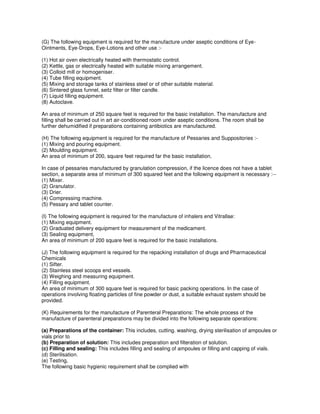 (G) The following equipment is required for the manufacture under aseptic conditions of Eye-
Ointments, Eye-Drops, Eye-Lotions and other use :-
(1) Hot air oven electrically heated with thermostatic control.
(2) Kettle, gas or electrically heated with suitable mixing arrangement.
(3) Colloid mill or homogeniser.
(4) Tube filling equipment.
(5) Mixing and storage tanks of stainless steel or of other suitable material.
(6) Sintered glass funnel, seitz filter or filter candle.
(7) Liquid filling equipment.
(8) Autoclave.
An area of minimum of 250 square feet is required for the basic installation. The manufacture and
filling shall be carried out in art air-conditioned room under aseptic conditions. The room shall be
further dehumidified if preparations containing antibiotics are manufactured.
(H) The following equipment is required for the manufacture of Pessaries and Suppositories :-
(1) Mixing and pouring equipment.
(2) Moulding equipment.
An area of minimum of 200, square feet required far the basic installation,
In case of pessaries manufactured by granulation compression, if the licence does not have a tablet
section, a separate area of minimum of 300 squared feet and the following equipment is necessary :--
(1) Mixer.
(2) Granulator.
(3) Drier.
(4) Compressing machine.
(5) Pessary and tablet counter.
(I) The following equipment is required for the manufacture of inhalers end Vitrallae:
(1) Mixing equipment.
(2) Graduated delivery equipment for measurement of the medicament.
(3) Sealing equipment,
An area of minimum of 200 square feet is required for the basic installations.
(J) The following equipment is required for the repacking installation of drugs and Pharmaceutical
Chemicals
(1) Sifter.
(2) Stainless steel scoops end vessels.
(3) Weighing and measuring equipment.
(4) Filling equipment.
An area of minimum of 300 square feet is required for basic packing operations. In the case of
operations involving floating particles of fine powder or dust, a suitable exhaust system should be
provided.
(K) Requirements for the manufacture of Parenteral Preparations: The whole process of the
manufacture of parenteral preparations may be divided into the following separate operations:
(a) Preparations of the container: This includes, cutting. washing, drying sterilisation of ampoules or
vials prior to
(b) Preparation of solution: This includes preparation and filteration of solution.
(c) Filling and sealing: This includes filling and sealing of ampoules or filling and capping of vials.
(d) Sterilisation.
(e) Testing,
The following basic hygienic requirement shall be complied with
 