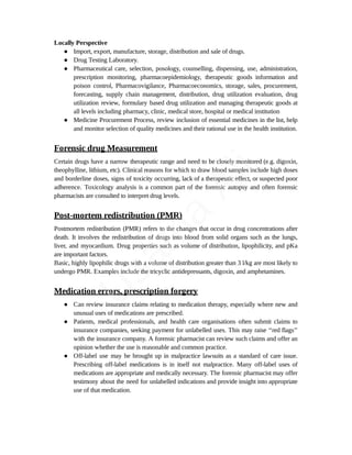 Locally Perspective
● Import, export, manufacture, storage, distribution and sale of drugs.
● Drug Testing Laboratory.
● Pharmaceutical care, selection, posology, counselling, dispensing, use, administration,
prescription monitoring, pharmacoepidemiology, therapeutic goods information and
poison control, Pharmacovigilance, Pharmacoeconomics, storage, sales, procurement,
forecasting, supply chain management, distribution, drug utilization evaluation, drug
utilization review, formulary based drug utilization and managing therapeutic goods at
all levels including pharmacy, clinic, medical store, hospital or medical institution
● Medicine Procurement Process, review inclusion of essential medicines in the list, help
and monitor selection of quality medicines and their rational use in the health institution.
Forensic drug Measurement
Certain drugs have a narrow therapeutic range and need to be closely monitored (e.g. digoxin,
theophylline, lithium, etc). Clinical reasons for which to draw blood samples include high doses
and borderline doses, signs of toxicity occurring, lack of a therapeutic effect, or suspected poor
adherence. Toxicology analysis is a common part of the forensic autopsy and often forensic
pharmacists are consulted to interpret drug levels.
Post-mortem redistribution (PMR)
Postmortem redistribution (PMR) refers to the changes that occur in drug concentrations after
death. It involves the redistribution of drugs into blood from solid organs such as the lungs,
liver, and myocardium. Drug properties such as volume of distribution, lipophilicity, and pKa
are important factors.
Basic, highly lipophilic drugs with a volume of distribution greater than 3 l/kg are most likely to
undergo PMR. Examples include the tricyclic antidepressants, digoxin, and amphetamines.
Medication errors, prescription forgery
● Can review insurance claims relating to medication therapy, especially where new and
unusual uses of medications are prescribed.
● Patients, medical professionals, and health care organisations often submit claims to
insurance companies, seeking payment for unlabelled uses. This may raise ‘‘red flags’’
with the insurance company. A forensic pharmacist can review such claims and offer an
opinion whether the use is reasonable and common practice.
● Off-label use may be brought up in malpractice lawsuits as a standard of care issue.
Prescribing off-label medications is in itself not malpractice. Many off-label uses of
medications are appropriate and medically necessary. The forensic pharmacist may offer
testimony about the need for unlabelled indications and provide insight into appropriate
use of that medication.
U
s
a
m
a
A
l
i
 