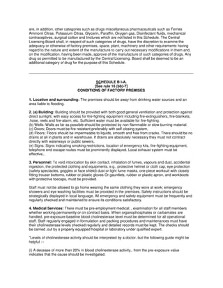 are, in addition, other categories such as drugs miscellaneous pharmaceuticals such as Ferries
Ammonii Citras. Potassium Citras, Glycerin, Paraffin, Oxygen gas, Disinfectant fluids, mechanical
contraceptives, surgical cotton and tinctures which are not listed in this Schedule. The Central
Licensing Board shall, in respect of such categories of drugs, have the discretion to examine the
adequacy or otherwise of factory premises, space, plant, machinery and other requirements having
regard to the nature and extent of the manufacture to carry out necessary modifications in them and,
on the modification. having been made, approve of the manufacture of such categories of drugs. Any
drug so permitted to be manufactured by the Central Licensing. Board shall be deemed to be an
additional category of drug for the purpose of this Schedule.
SCHEDULE B I-A.
[See rule 16 (bb)-7]
CONDITIONS OF FACTORY PREMISES
1. Location and surrounding: The premises should be away from drinking water sources and an
area liable to flooding.
2. (a) Building: Building should be provided with both good general ventilation and protection against
direct sunlight, with easy access for fire-fighting equipment including fire-extinguishers, fire-blankets,
.hose, reels and fire-alarm, etc. Sufficient water must be available for fire-fighting.
(b) Wells: Walls as far as possible should be protected by non-flammable or slow burning material.
(c) Doors; Doors must be fire resistant preferably with self-closing system,
(d) Floors: Floors should be impermeable to liquids, smooth and free from cracks. There should be no
drains at all in plants and in warehouse. If drains are absolutely necessary they must not contract
directly with waterways or public sewers,
(e) Signs: Signs indicating smoking restrictions, location of emergency kits, fire-fighting equipment,
telephone end escape routes must be prominently displayed. Local exhaust system must be
effective,.
3. Personnel: To void intoxication by skin contact, inhalation of fumes, vapours and dust, accidental
ingestion, the protected clothing and equipments, e.g., protective helmet or cloth cap, eye protection
(safety spectacles, goggles or face shield) dust or light fume masks, one piece worksuit with closely
fitting trouser bottoms, rubber or plastic gloves Or gauntlets, rubber or plastic apron, and workboots
with protective toecaps, must be provided.
Staff must not be allowed to go home wearing the same clothing they wore at work; emergency
showers and eye washing facilities must be provided in the premises. Safety instructions should be
strategically displayed in local language. All emergency and safety equipment must be frequently and
regularly checked and maintained to ensure its conditions satisfactory.
4. Medical Services: There must be pre-employment medical; , examination for all staff members
whether working permanently or on contract basis. When organophosphates or carbamates are
handled, pre-exposure baseline blood cholinesterase level must be determined for all operational
staff. Staff regularly engaged in formulation and packing procedures and maintenances must have
their cholinesterase levels checked regularly and detailed records must be kept. The checks should
be carried .out by a properly equipped hospital or laboratory under qualified expert.
"Levels of cholinesterase activity should be interpreted by a doctor, but the following guide might be
helpful :--
(i) A decease of more than 20% in blood cholinesterase activity,. from the pre-exposure value
indicates that the cause should be investigated.
 