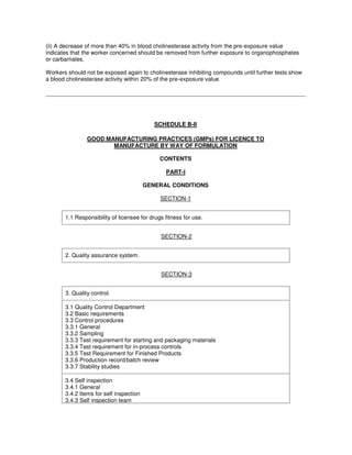 (ii) A decrease of more than 40% in blood cholinesterase activity from the pre-exposure value
indicates that the worker concerned should be removed from further exposure to organophosphates
or carbamates.
Workers should not be exposed again to cholinesterase inhibiting compounds until further tests show
a blood cholinesterase activity within 20% of the pre-exposure value.
SCHEDULE B-II
GOOD MANUFACTURING PRACTICES (GMPs) FOR LICENCE TO
MANUFACTURE BY WAY OF FORMULATION
CONTENTS
PART-I
GENERAL CONDITIONS
SECTION-1
1.1 Responsibility of licensee for drugs fitness for use.
SECTION-2
2. Quality assurance system.
SECTION-3
3. Quality control.
3.1 Quality Control Department
3.2 Basic requirements
3.3 Control procedures
3.3.1 General
3.3.2 Sampling
3.3.3 Test requirement for starting and packaging materials
3.3.4 Test requirement for in-process controls
3.3.5 Test Requirement for Finished Products
3.3.6 Production record/batch review
3.3.7 Stability studies
3.4 Self inspection
3.4.1 General
3.4.2 Items for self inspection
3.4.3 Self inspection team
 