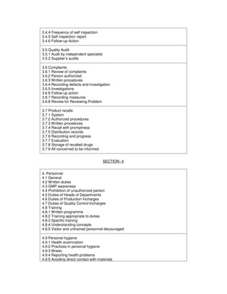 3.4.4 Frequency of self inspection
3.4.5 Self inspection report
3.4.6 Follow-up Action
3.5 Quality Audit
3.5.1 Audit by independent specialist
3.5.2 Supplier’s audits
3.6 Complaints
3.6.1 Review of complaints
3.6.2 Person authorized
3.6.3 Written procedures
3.6.4 Recording defects and investigation
3.6.5 Investigations
3.6.6 Follow-up action
3.6.7 Recording measures
3.6.8 Review for Reviewing Problem
3.7 Product recalls
3.7.1 System
3.7.2 Authorized procedures
3.7.3 Written procedures
3.7.4 Recall with promptness
3.7.5 Distribution records
3.7.6 Recording and progress
3.7.7 Evaluation
3.7.8 Storage of recalled drugs
3.7.9 All concerned to be informed
SECTION--4
4. Personnel
4.1 General
4.2 Written duties
4.3 GMP awareness
4.4 Prohibition of unauthorized person
4.5 Duties of Heads of Departments
4.6 Duties of Production Incharges
4.7 Duties of Quality Control Incharges
4.8 Training
4.8.1 Written programme
4.8.2 Training appropriate to duties
4.8.3 Specific training
4.8.4 Understanding concepts
4.8.5 Visitor and untrained personnel discouraged
4.9 Personal hygiene
4.9.1 Health examination
4.9.2 Practices in personal hygiene
4.9.3 Illness
4.9.4 Reporting health problems
4.9.5 Avoiding direct contact with materials
 