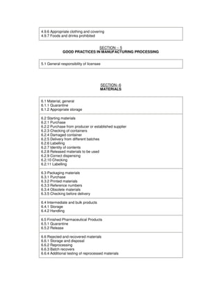 4.9.6 Appropriate clothing and covering
4.9.7 Foods and drinks prohibited
SECTION -- 5
GOOD PRACTICES IN MANUFACTURING PROCESSING
5.1 General responsibility of licensee
SECTION--6
MATERIALS
6.1 Material, general
6.1.1 Quarantine
6.1.2 Appropriate storage
6.2 Starting materials
6.2.1 Purchase
6.2.2 Purchase from producer or established supplier
6.2.3 Checking of containers
6.2.4 Damaged container
6.2.5 Delivery from different batches
6.2.6 Labelling
6.2.7 Identity of contents
6.2.8 Released materials to be used
6.2.9 Correct dispensing
6.2.10 Checking
6.2.11 Labelling
6.3 Packaging materials
6.3.1 Purchase
6.3.2 Printed materials
6.3.3 Reference numbers
6.3.4 Obsolete materials
6.3.5 Checking before delivery
6.4 Intermediate and bulk products
6.4.1 Storage
6.4.2 Handling
6.5 Finished Pharmaceutical Products
6.5.1 Quarantine
6.5.2 Release
6.6 Rejected and recovered materials
6.6.1 Storage and disposal
6.6.2 Reprocessing
6.6.3 Batch recovers
6.6.4 Additional testing of reprocessed materials
 