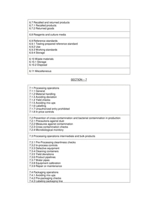 6.7 Recalled and returned products
6.7.1 Recalled products
6.7.2 Returned goods
6.8 Reagents and culture media
6.9 Reference standards
6.9.1 Testing prepared reference standard
6.9.2 Use
6.9.3 Working standards
6.9.4 Storage
6.10 Waste materials
6.10.1 Storage
6.10.2 Disposal
6.11 Miscellaneous
SECTION -- 7
7.1 Processing operations
7.1.1 General
7.1.2 Material handling
7.1.3 Avoiding deviation
7.1.4 Yield checks
7.1.5 Avoiding mix-ups
7.1.6 Labelling
7.1.7 Unauthorized entry prohibited
7.1.8 In price controls
7.2 Prevention of cross-contamination and bacterial contamination in production
7.2.1 Precautions against dust
7.2.2 Measures against contamination
7.2.3 Cross contamination checks
7.2.4 Microbiological monitory
7.3 Processing operations intermediate and bulk products
7.3.1 Pre-Processing cleanliness checks
7.3.2 In-process controls
7.3.3 Defective equipment
7.3.4 Cleaning containers
7.3.5 Yield deviations
7.3.6 Product pipelines
7.3.7 Water pipes
7.3.8 Equipment calibration
7.3.9 Repair or maintenance
7.4 Packaging operations
7.4.1 Avoiding mix-ups
7.4.2 Pre-packaging checks
7.4.3 Labeling packaging line
 