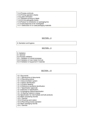 7.4.4 Process continuity
7.4.5 Printing operation checks
7.4.6 Label verification
7.4.7 Resistant printing on labels
7.4.8 On-line packaging checks
7.4.9 Product re-introduction on packaging line
7.4.10 Discrepancies to be investigated
7.4.11 Destruction of un-used packaging materials
SECTION -- 8
8. Sanitation and hygiene
SECTION -- 9
9. Validation
9.1 General
9.2 Process validation
9.2.1 Validation of critical processes
9.2.2 Validation of new master formula
9.2.3 Validation of equipment if materials
SECTION -- 10
10.1 Documents
10.1.1 Maintenance of documents
10.1.2 Recording actions
10.1.3 Documentation system
10.1.4 Status identification
10.1.5 Product labelling
10.1.6 Reference standards identification
10.1.7 Specification approvals
10.1.8 Revision of specification
10.1.9 Packaging material specification
10.1.10 Starting material re-assay
10.2 Specification for intermediate and bulk products
10.3 Batch processing records
10.3.1 General
10.3.2 Checking work station
10.3.3 Recording process operation
10.4 Batch packaging records
10.4.1 General
 