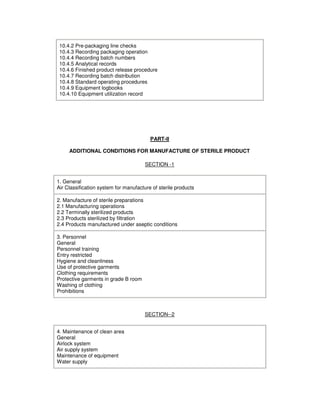10.4.2 Pre-packaging line checks
10.4.3 Recording packaging operation
10.4.4 Recording batch numbers
10.4.5 Analytical records
10.4.6 Finished product release procedure
10.4.7 Recording batch distribution
10.4.8 Standard operating procedures
10.4.9 Equipment logbooks
10.4.10 Equipment utilization record
PART-II
ADDITIONAL CONDITIONS FOR MANUFACTURE OF STERILE PRODUCT
SECTION -1
1. General
Air Classification system for manufacture of sterile products
2. Manufacture of sterile preparations
2.1 Manufacturing operations
2.2 Terminally sterilized products
2.3 Products sterilized by filtration
2.4 Products manufactured under aseptic conditions
3. Personnel
General
Personnel training
Entry restricted
Hygiene and cleanliness
Use of protective garments
Clothing requirements
Protective garments in grade B room
Washing of clothing
Prohibitions
SECTION--2
4. Maintenance of clean area
General
Airlock system
Air supply system
Maintenance of equipment
Water supply
 