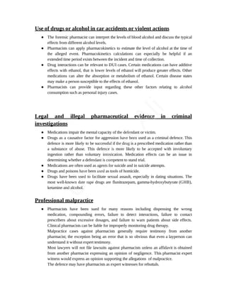 Use of drugs or alcohol in car accidents or violent actions
● The forensic pharmacist can interpret the levels of blood alcohol and discuss the typical
effects from different alcohol levels.
● Pharmacists can apply pharmacokinetics to estimate the level of alcohol at the time of
the alleged event. Pharmacokinetics calculations can especially be helpful if an
extended time period exists between the incident and time of collection.
● Drug interactions can be relevant to DUI cases. Certain medications can have additive
effects with ethanol, that is lower levels of ethanol will produce greater effects. Other
medications can alter the absorption or metabolism of ethanol. Certain disease states
may make a person susceptible to the effects of ethanol.
● Pharmacists can provide input regarding these other factors relating to alcohol
consumption such as personal injury cases.
Legal and illegal pharmaceutical evidence in criminal
investigations
● Medications impair the mental capacity of the defendant or victim.
● Drugs as a causative factor for aggression have been used as a criminal defence. This
defence is more likely to be successful if the drug is a prescribed medication rather than
a substance of abuse. This defence is more likely to be accepted with involuntary
ingestion rather than voluntary intoxication. Medication effects can be an issue in
determining whether a defendant is competent to stand trial.
● Medications are often used as agents for suicide and in suicide attempts.
● Drugs and poisons have been used as tools of homicide.
● Drugs have been used to facilitate sexual assault, especially in dating situations. The
most well-known date rape drugs are flunitrazepam, gamma-hydroxybutyrate (GHB),
ketamine and alcohol.
Professional malpractice
● Pharmacists have been sued for many reasons including dispensing the wrong
medication, compounding errors, failure to detect interactions, failure to contact
prescribers about excessive dosages, and failure to warn patients about side effects.
Clinical pharmacists can be liable for improperly monitoring drug therapy.
Malpractice cases against pharmacists generally require testimony from another
pharmacist; the exception being an error that is so obvious that even a layperson can
understand it without expert testimony.
Most lawyers will not file lawsuits against pharmacists unless an affidavit is obtained
from another pharmacist expressing an opinion of negligence. This pharmacist expert
witness would express an opinion supporting the allegations of malpractice.
The defence may have pharmacists as expert witnesses for rebuttals.
U
s
a
m
a
A
l
i
 