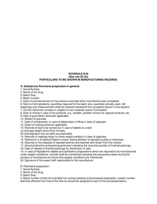 SCHEDULE B-III
[See rule 20 (b)]
PARTICULARS TO BE SHOWN IN MANUFACTURING RECORDS
A. Substances Parenteral preparation in general:
1. Serial Number.
2. Name of the drug.
3, Batch Size,
4. Batch number.
5. Date of commencement of manufacture and date when manufecture was completed,
6. Name of all ingredients, quantities required for the batch size, quantities actually used. (All
weighings and measurements shall be checked initiated b¥ the competent person in the section).
7. Control reference numbers in respect of raw materials used in formulation.
8. Date of mixing in case of dry products, e.g., powder, powder mixture for capsule products, etc.
9. Date of granulation wherever applicable.
10. Weight of granules.
11. Date of compression in case of tablets/date of filling in case of capsules.
12. Dates of coating wherever applicable.
13. Records of test to be carried out in case of tablets as under
(a) Average weight every thirty minutes.
(b) Disintegration time as often as practicable.
14. Records of readings taken to check weight variation in case of capsules,
15. Reference to Analytical Report number stating whether of standard quality or otherwise.
16, Records on the disposal of rejected batches and batches with-drawn from the market.
17, Actual production and packing particulars indicating the size and quantity of finished packings,
18. Date of release of finished packings for distribution or sale,
19. in case of Hypodermic tablets and ophthalmic preparations which are required to be manufactured
under aseptic conditions, records shall be maintained indicating the precautions taken during the
process of manufacture to ensure that aseptic conditions are maintained,
20. Signature of the expert staff responsible for the manufacture,
B. Parenteral preparation:
1. Serial Number,
2. Name of the drug,
3. Batch Size,
4. Batch number (if bulk lot is divided into various batches and processed separately, a batch number
distinctly different from that of the bulk lot should be assigned to each of the processed batch),
 