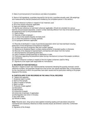5. Date of commencement of manufacture and date of completion.
6. Name of all ingredients, quantities required for the lot size, quantities actually used. (All weighings
and measurements shall be checked and initialled by the competent person in the section).
7. Control reference numbers in respect of raw materials used.
8. PH of the solution wherever applicable.
9. Date and methods of filtration.
10. Sterility test reference on bulk batch wherever applicable. (If bulk lot is divided into various
batches and processed separately, a batch number distinctly different from that of the bulk lot should
be assigned to each of the processed batch.
11. Date of filling.
12. Records of tests employed :--
(a) To ensure that sealed ampules are leak-proof,
(b) To check the presence of foreign particles.
(c) For pyrogens wherever applicable.
13. Records of sterilisation in case of parenteral preparation which are heat sterilised including
particulars of time temperature and pressure employed.
14. Number and size of containers filed and number rejected.
15, Reference to Analytical Report numbers stating whether of standard quality or otherwise.
16. Records of the disposal of rejected batch and batches with-drawn from the market.
17. Actual production and packing particulars.
18. Date of release finished packings for distribution or sale.
19. Particulars regarding the precautions taken during manufacture to ensure that aseptic conditions
are maintained.
20. Control reference numbers in respect of the lot of glass containers used for filling.
21. Signature of the expert staff responsible for manufacture.
II. RECORDS OF RAW MATERIALS
Records in respect of each raw material shall be maintained indicating the quantity received, control
reference numbers, the quantities issued from time to time, the names and batch Nos. of the products
for the manufacture of which the quantities have been issued and the particulars relating to the proper
disposal of the stocks.
III. PARTICULARS TO BE RECORDED IN THE ANALYTICAL RECORDS
A. Tablets and capsules:
1. Analytical report number.
2. Name of the sample.
3. Date of receipt of sample,
4. Batch number.
5. Protocols of tests applied:
(a) Description.
(b) Identification.
(c) Uniformity of weight.
(d) Uniformity of diameter (if applicable).
(e) Disintegration test (time in minutes).
(f) Any other tests.
(g) Results of assay.
Note: Records racer, cling various tests applied (including reading and calculation) should be
maintained and necessary reference to these records should .be entered in serial No. 5 whenever
necessary.
6. Signature of the Analyst.
 