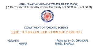 GURUGHASIDASVISHWAVIDYALAYA, BILASPUR (C.G.)
( A University established by Central University Act 2009 no. 25 of 2009)
DEPARTMENT OF FORENSIC SCIENCE
TOPIC : TECHNIQUES USED IN FORENSIC PHONETICS
- Guided by - Presented by Dr. CHANCHAL
KUMAR PAHELI SHARMA
 