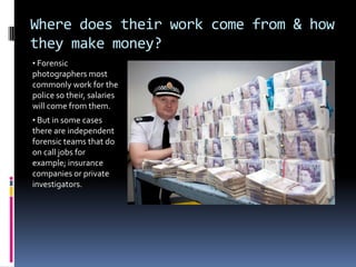 Where does their work come from & how
they make money?
• Forensic
photographers most
commonly work for the
police so their, salaries
will come from them.
• But in some cases
there are independent
forensic teams that do
on call jobs for
example; insurance
companies or private
investigators.
 