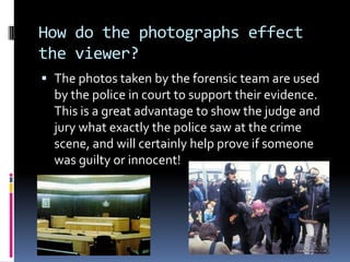 How do the photographs effect
the viewer?
 The photos taken by the forensic team are used
  by the police in court to support their evidence.
  This is a great advantage to show the judge and
  jury what exactly the police saw at the crime
  scene, and will certainly help prove if someone
  was guilty or innocent!
 