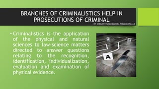 BRANCHES OF CRIMINALISTICS HELP IN
PROSECUTIONS OF CRIMINAL
• Criminalistics is the application
of the physical and natural
sciences to law-science matters
directed to answer questions
relating to the recognition,
identification, individualization,
evaluation and examination of
physical evidence.
BY: CHELDY SYGACO ELUMBA-PABLEO,MPA,LLB
 
