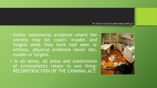 • Unlike testimonial evidence where the
witness may be coach, evades and
forgets what they have had seen or
witness, physical evidence never lies,
evades or forgets.
• In all sense, all areas and subdivisions
of criminalistics relate to one thing:
RECONSTRUCTION OF THE CRIMINAL ACT.
BY: CHELDY SYGACO ELUMBA-PABLEO,MPA,LLB
 