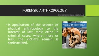 FORENSIC ANTHROPOLOGY
• is application of the science of
physical anthropology to the
interest of law, most often in
criminal cases, where, more or
less, the victim’s remain is
skeletonized.
BY: CHELDY SYGACO ELUMBA-PABLEO,MPA,LLB
 