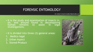 FORENSIC ENTOMOLOGY
• It is the study and examination of insects in,
on, and around found in decomposing
human remains to assist in legal
investigations.
• It is divided into three (3) general areas:
1. Medico legal
2. Urban Aspect
3. Stored-Product
BY: CHELDY SYGACO ELUMBA-PABLEO,MPA,LLB
 