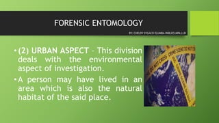 FORENSIC ENTOMOLOGY
•(2) URBAN ASPECT – This division
deals with the environmental
aspect of investigation.
•A person may have lived in an
area which is also the natural
habitat of the said place.
BY: CHELDY SYGACO ELUMBA-PABLEO,MPA,LLB
 