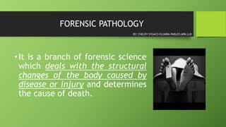 FORENSIC PATHOLOGY
•It is a branch of forensic science
which deals with the structural
changes of the body caused by
disease or injury and determines
the cause of death.
BY: CHELDY SYGACO ELUMBA-PABLEO,MPA,LLB
 