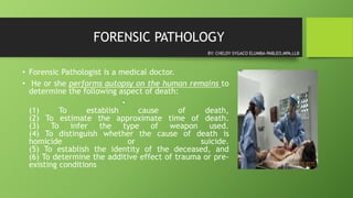 FORENSIC PATHOLOGY
• Forensic Pathologist is a medical doctor.
• He or she performs autopsy on the human remains to
determine the following aspect of death:
•
(1) To establish cause of death,
(2) To estimate the approximate time of death.
(3) To infer the type of weapon used.
(4) To distinguish whether the cause of death is
homicide or suicide.
(5) To establish the identity of the deceased, and
(6) To determine the additive effect of trauma or pre-
existing conditions
BY: CHELDY SYGACO ELUMBA-PABLEO,MPA,LLB
 