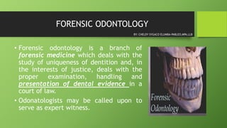FORENSIC ODONTOLOGY
• Forensic odontology is a branch of
forensic medicine which deals with the
study of uniqueness of dentition and, in
the interests of justice, deals with the
proper examination, handling and
presentation of dental evidence in a
court of law.
• Odonatologists may be called upon to
serve as expert witness.
BY: CHELDY SYGACO ELUMBA-PABLEO,MPA,LLB
 
