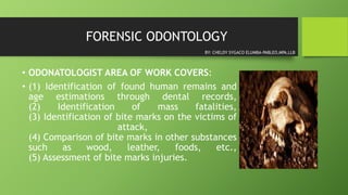 FORENSIC ODONTOLOGY
• ODONATOLOGIST AREA OF WORK COVERS:
• (1) Identification of found human remains and
age estimations through dental records,
(2) Identification of mass fatalities,
(3) Identification of bite marks on the victims of
attack,
(4) Comparison of bite marks in other substances
such as wood, leather, foods, etc.,
(5) Assessment of bite marks injuries.
BY: CHELDY SYGACO ELUMBA-PABLEO,MPA,LLB
 