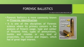 FORENSIC BALLISTICS
• Forensic Ballistics is more commonly known
as Firearms identification.
• It is one of the disciplines of Forensic
science where its primary concern is the
analysis of firearm usage, type and caliber
of firearms fired, types of ammunitions,
bombs and missiles or any kind of
projectiles, its motion and impact, which
has of great legal interest.
BY: CHELDY SYGACO ELUMBA-PABLEO,MPA,LLB
 