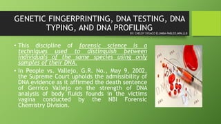 GENETIC FINGERPRINTING, DNA TESTING, DNA
TYPING, AND DNA PROFILING
• This discipline of forensic science is a
techniques used to distinguish between
individuals of the same species using only
samples of their DNA.
• In People vs. Vallejo, G.R. No., May 9, 2002,
the Supreme Court upholds the admissibility of
DNA evidence as it affirmed the death sentence
of Gerrico Vallejo on the strength of DNA
analysis of body fluids founds in the victims
vagina conducted by the NBI Forensic
Chemistry Division.
BY: CHELDY SYGACO ELUMBA-PABLEO,MPA,LLB
 