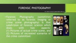 FORENSIC PHOTOGRAPHY
• Forensic Photography (sometimes
referred to as forensic imaging or
crime scene photography) is that
subdivision of forensic science which
deals with two aspects:
(1) Pictures of actual crime scene, and
(2) Pictures of recreated scenarios of
the crime committed.
BY: CHELDY SYGACO ELUMBA-PABLEO,MPA,LLB
 